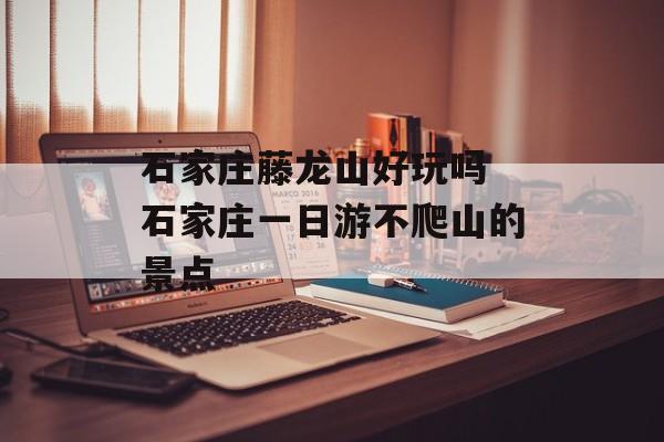 石家庄藤龙山好玩吗 石家庄一日游不爬山的景点-第1张图片-