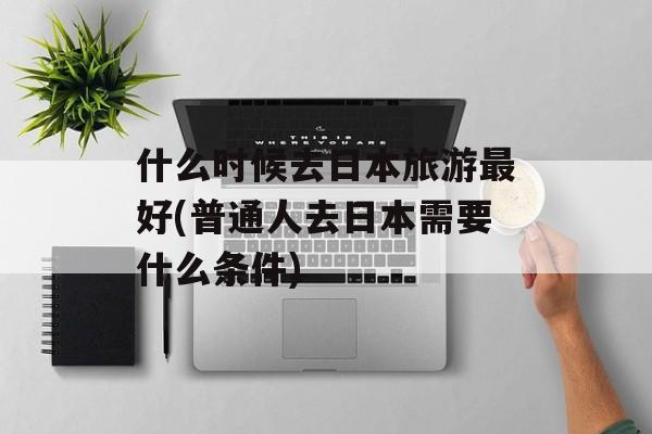 什么时候去日本旅游最好(普通人去日本需要什么条件)-第1张图片-