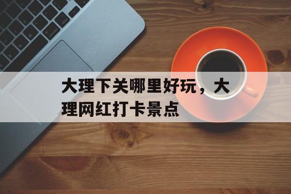 大理下关哪里好玩，大理网红打卡景点-第1张图片-