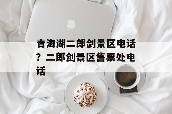 青海湖二郎剑景区电话？二郎剑景区售票处电话-第1张图片-