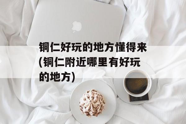铜仁好玩的地方懂得来(铜仁附近哪里有好玩的地方)-第1张图片-