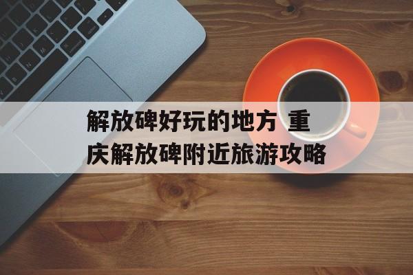 解放碑好玩的地方 重庆解放碑附近旅游攻略-第1张图片-