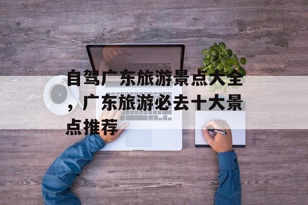 自驾广东旅游景点大全，广东旅游必去十大景点推荐-第1张图片-
