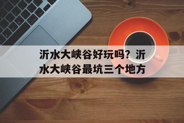 沂水大峡谷好玩吗？沂水大峡谷最坑三个地方-第1张图片-