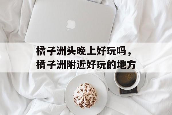 橘子洲头晚上好玩吗，橘子洲附近好玩的地方-第1张图片-