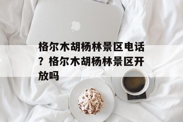格尔木胡杨林景区电话？格尔木胡杨林景区开放吗-第1张图片-