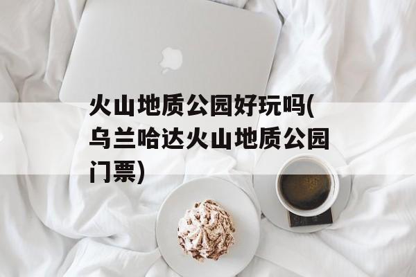 火山地质公园好玩吗(乌兰哈达火山地质公园门票)-第1张图片-