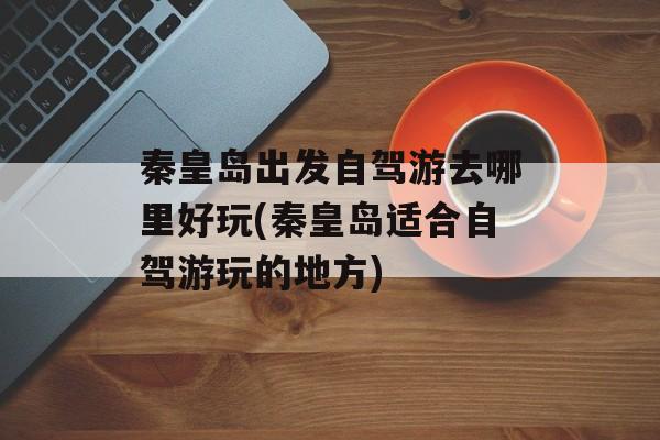 秦皇岛出发自驾游去哪里好玩(秦皇岛适合自驾游玩的地方)-第1张图片-