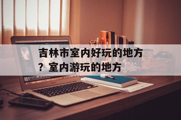 吉林市室内好玩的地方？室内游玩的地方-第1张图片-