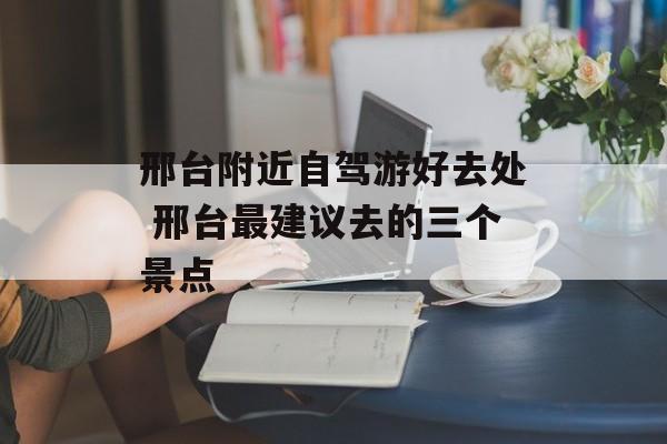 邢台附近自驾游好去处 邢台最建议去的三个景点-第1张图片-