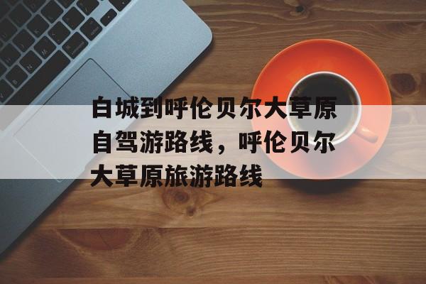 白城到呼伦贝尔大草原自驾游路线，呼伦贝尔大草原旅游路线-第1张图片-