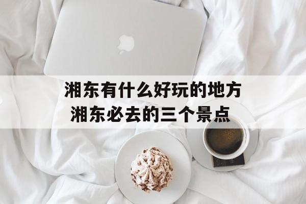 湘东有什么好玩的地方 湘东必去的三个景点-第1张图片-