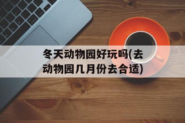 冬天动物园好玩吗(去动物园几月份去合适)-第1张图片-