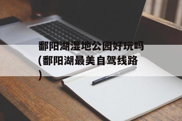 鄱阳湖湿地公园好玩吗(鄱阳湖最美自驾线路)-第1张图片-