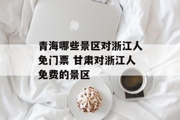 青海哪些景区对浙江人免门票 甘肃对浙江人免费的景区-第1张图片-