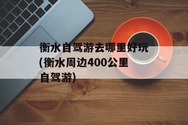 衡水自驾游去哪里好玩(衡水周边400公里自驾游)-第1张图片-