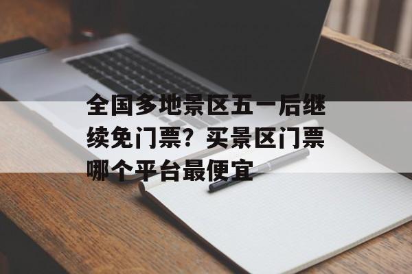 全国多地景区五一后继续免门票？买景区门票哪个平台最便宜-第1张图片-