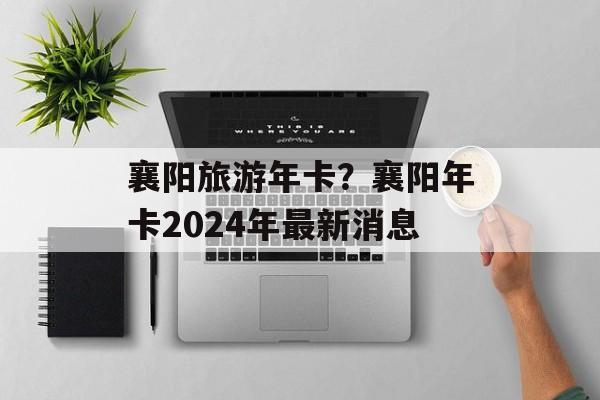 襄阳旅游年卡？襄阳年卡2024年最新消息-第1张图片-