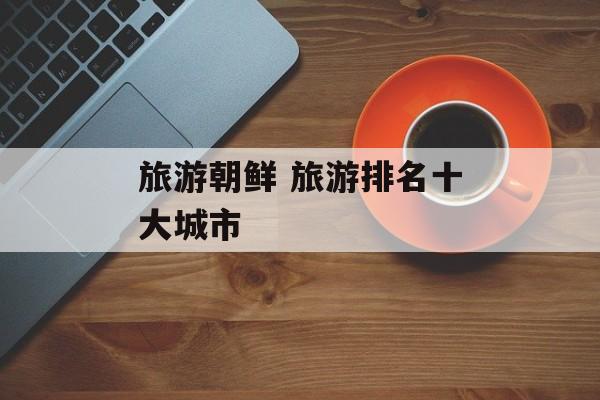 旅游朝鲜 旅游排名十大城市-第1张图片-
