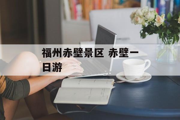 福州赤壁景区 赤壁一日游-第1张图片-