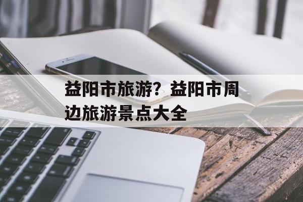 益阳市旅游？益阳市周边旅游景点大全-第1张图片-