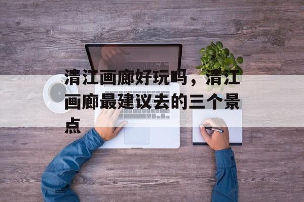 清江画廊好玩吗，清江画廊最建议去的三个景点-第1张图片-