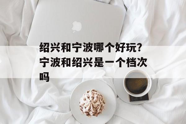 绍兴和宁波哪个好玩？宁波和绍兴是一个档次吗-第1张图片-