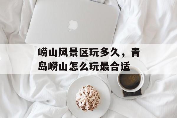 崂山风景区玩多久，青岛崂山怎么玩最合适-第1张图片-