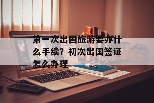 第一次出国旅游要办什么手续？初次出国签证怎么办理-第1张图片-