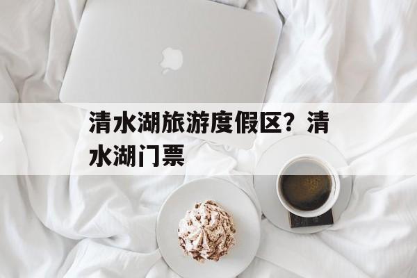 清水湖旅游度假区？清水湖门票-第1张图片-