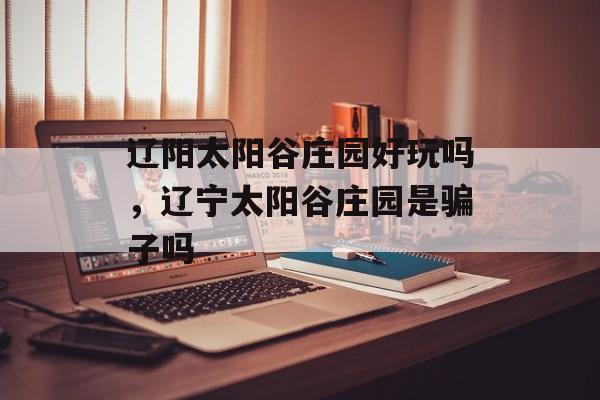 辽阳太阳谷庄园好玩吗，辽宁太阳谷庄园是骗子吗-第1张图片-