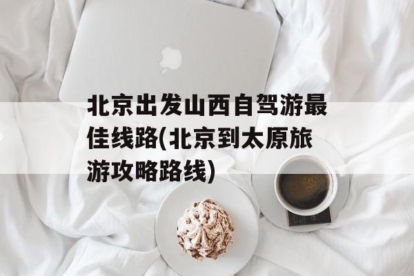 北京出发山西自驾游最佳线路(北京到太原旅游攻略路线)-第1张图片-