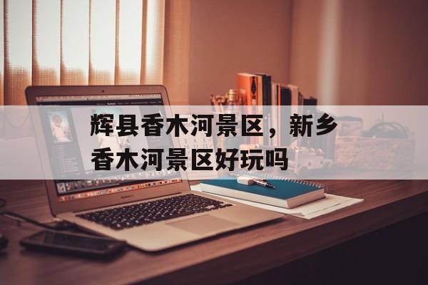 辉县香木河景区，新乡香木河景区好玩吗-第1张图片-