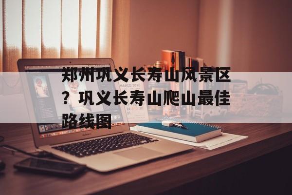 郑州巩义长寿山风景区？巩义长寿山爬山最佳路线图-第1张图片-