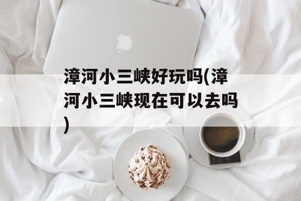 漳河小三峡好玩吗(漳河小三峡现在可以去吗)-第1张图片-