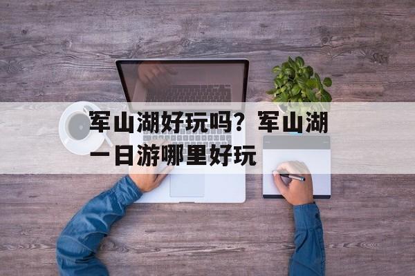 军山湖好玩吗？军山湖一日游哪里好玩-第1张图片-