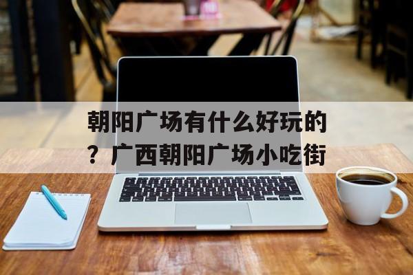 朝阳广场有什么好玩的？广西朝阳广场小吃街-第1张图片-