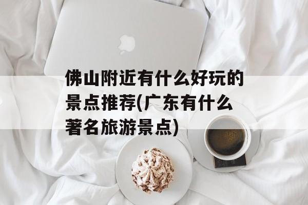 佛山附近有什么好玩的景点推荐(广东有什么著名旅游景点)-第1张图片-