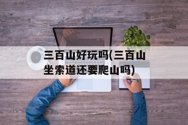 三百山好玩吗(三百山坐索道还要爬山吗)-第1张图片-