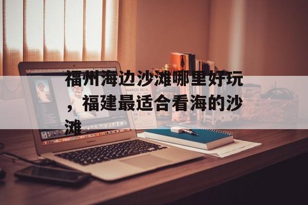 福州海边沙滩哪里好玩，福建最适合看海的沙滩-第1张图片-
