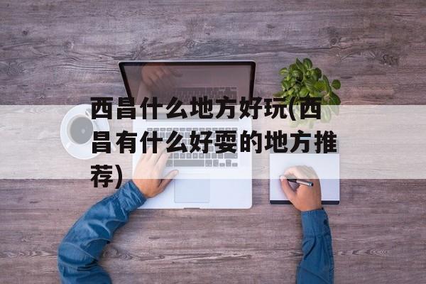 西昌什么地方好玩(西昌有什么好耍的地方推荐)-第1张图片-