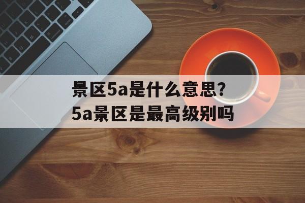 景区5a是什么意思？5a景区是最高级别吗-第1张图片-