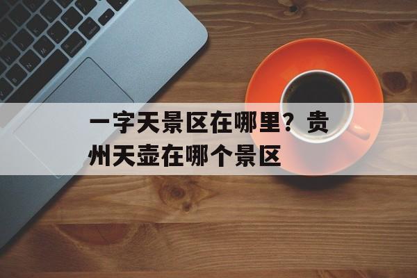 一字天景区在哪里？贵州天壶在哪个景区-第1张图片-