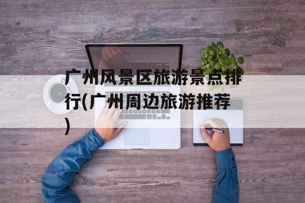 广州风景区旅游景点排行(广州周边旅游推荐)-第1张图片-