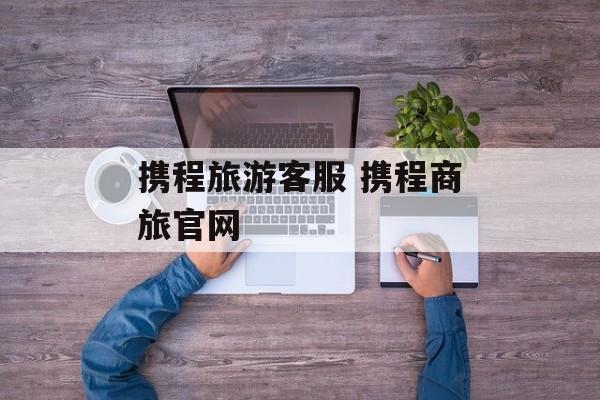 携程旅游客服 携程商旅官网-第1张图片-