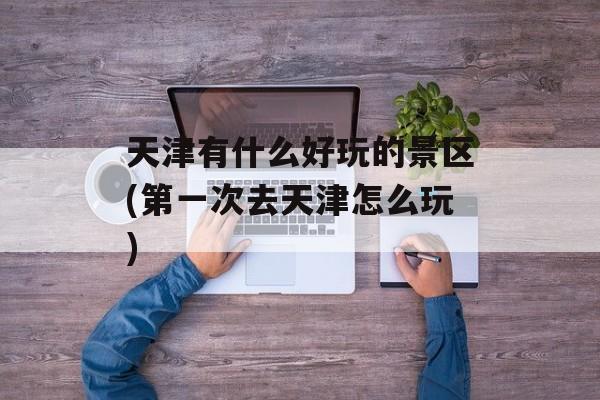 天津有什么好玩的景区(第一次去天津怎么玩)-第1张图片-