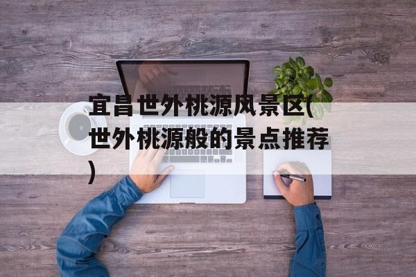 宜昌世外桃源风景区(世外桃源般的景点推荐)-第1张图片-