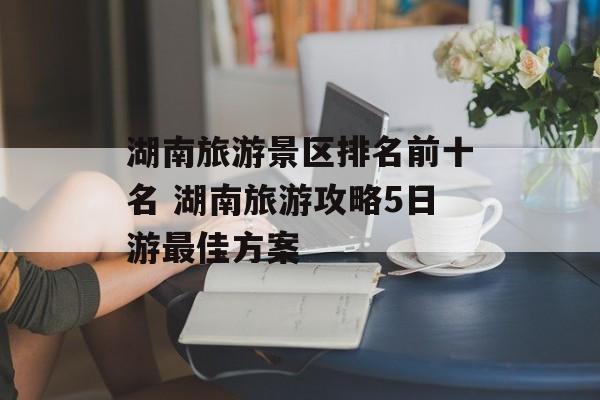 湖南旅游景区排名前十名 湖南旅游攻略5日游最佳方案-第1张图片-