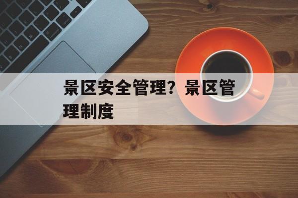 景区安全管理？景区管理制度-第1张图片-