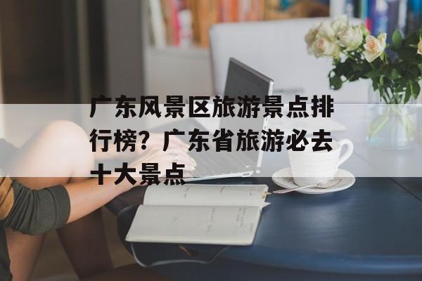 广东风景区旅游景点排行榜？广东省旅游必去十大景点-第1张图片-